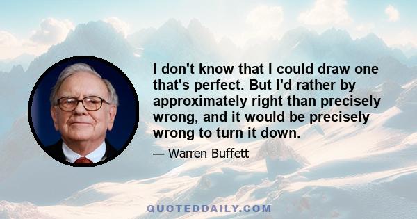 I don't know that I could draw one that's perfect. But I'd rather by approximately right than precisely wrong, and it would be precisely wrong to turn it down.