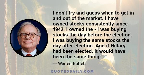 I don't try and guess when to get in and out of the market. I have owned stocks consistently since 1942. I owned the - I was buying stocks the day before the election. I was buying the same stocks the day after