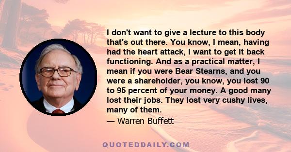 I don't want to give a lecture to this body that's out there. You know, I mean, having had the heart attack, I want to get it back functioning. And as a practical matter, I mean if you were Bear Stearns, and you were a