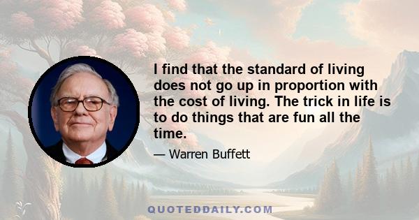 I find that the standard of living does not go up in proportion with the cost of living. The trick in life is to do things that are fun all the time.