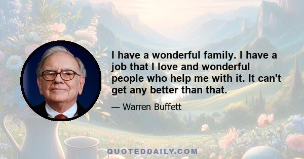 I have a wonderful family. I have a job that I love and wonderful people who help me with it. It can't get any better than that.