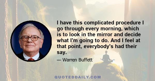 I have this complicated procedure I go through every morning, which is to look in the mirror and decide what I'm going to do. And I feel at that point, everybody's had their say.