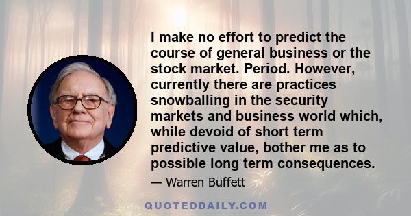 I make no effort to predict the course of general business or the stock market. Period. However, currently there are practices snowballing in the security markets and business world which, while devoid of short term