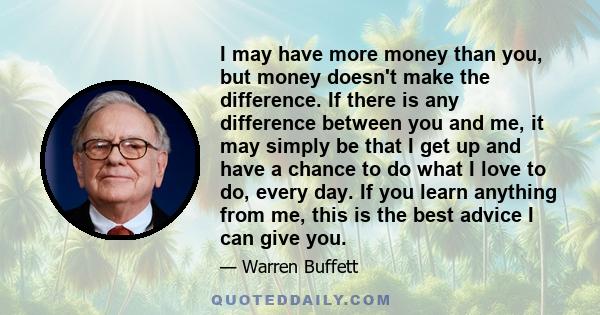 I may have more money than you, but money doesn't make the difference. If there is any difference between you and me, it may simply be that I get up and have a chance to do what I love to do, every day. If you learn