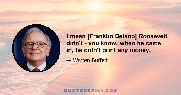 I mean [Franklin Delano] Roosevelt didn't - you know, when he came in, he didn't print any money.