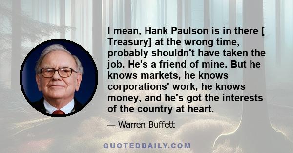 I mean, Hank Paulson is in there [ Treasury] at the wrong time, probably shouldn't have taken the job. He's a friend of mine. But he knows markets, he knows corporations' work, he knows money, and he's got the interests 