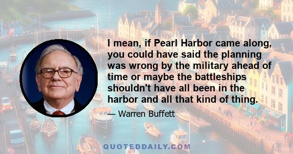 I mean, if Pearl Harbor came along, you could have said the planning was wrong by the military ahead of time or maybe the battleships shouldn't have all been in the harbor and all that kind of thing.