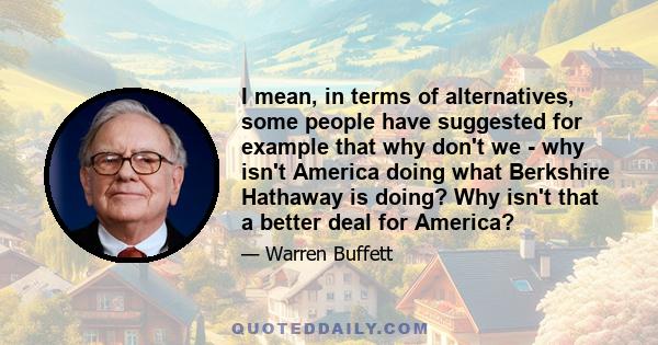 I mean, in terms of alternatives, some people have suggested for example that why don't we - why isn't America doing what Berkshire Hathaway is doing? Why isn't that a better deal for America?