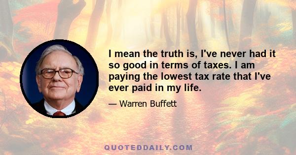 I mean the truth is, I've never had it so good in terms of taxes. I am paying the lowest tax rate that I've ever paid in my life.