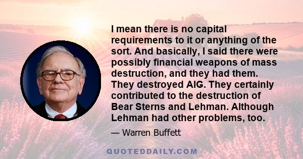 I mean there is no capital requirements to it or anything of the sort. And basically, I said there were possibly financial weapons of mass destruction, and they had them. They destroyed AIG. They certainly contributed