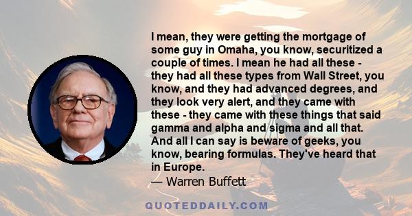 I mean, they were getting the mortgage of some guy in Omaha, you know, securitized a couple of times. I mean he had all these - they had all these types from Wall Street, you know, and they had advanced degrees, and