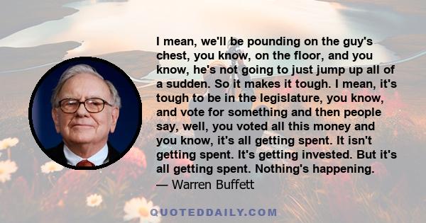 I mean, we'll be pounding on the guy's chest, you know, on the floor, and you know, he's not going to just jump up all of a sudden. So it makes it tough. I mean, it's tough to be in the legislature, you know, and vote