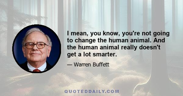 I mean, you know, you're not going to change the human animal. And the human animal really doesn't get a lot smarter.