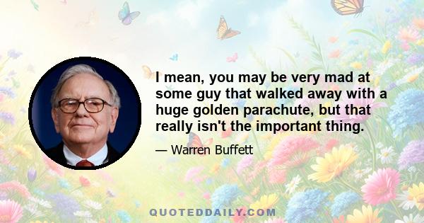 I mean, you may be very mad at some guy that walked away with a huge golden parachute, but that really isn't the important thing.