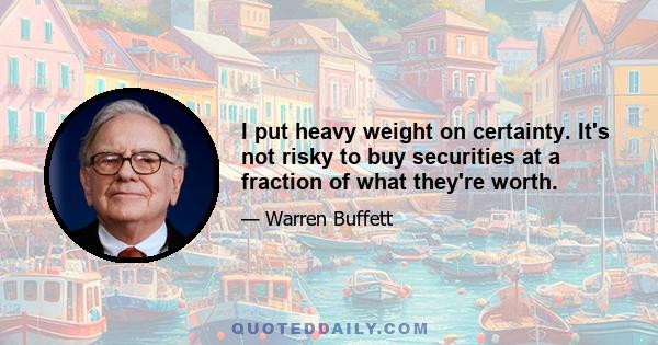 I put heavy weight on certainty. It's not risky to buy securities at a fraction of what they're worth.