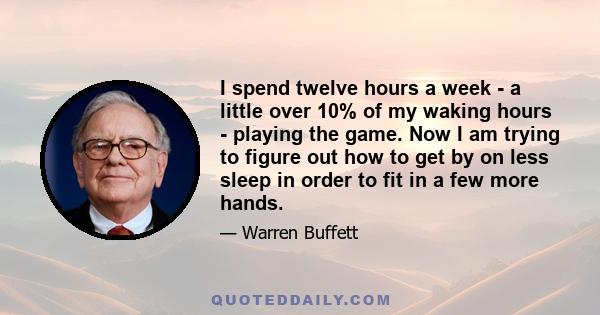 I spend twelve hours a week - a little over 10% of my waking hours - playing the game. Now I am trying to figure out how to get by on less sleep in order to fit in a few more hands.