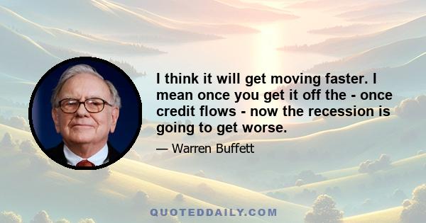 I think it will get moving faster. I mean once you get it off the - once credit flows - now the recession is going to get worse.