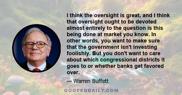 I think the oversight is great, and I think that oversight ought to be devoted almost entirely to the question is this being done at market you know. In other words, you want to make sure that the government isn't