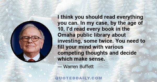 I think you should read everything you can. In my case, by the age of 10, I'd read every book in the Omaha public library about investing, some twice. You need to fill your mind with various competing thoughts and