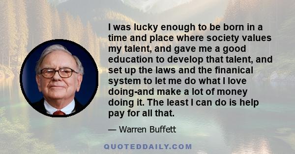 I was lucky enough to be born in a time and place where society values my talent, and gave me a good education to develop that talent, and set up the laws and the finanical system to let me do what I love doing-and make 