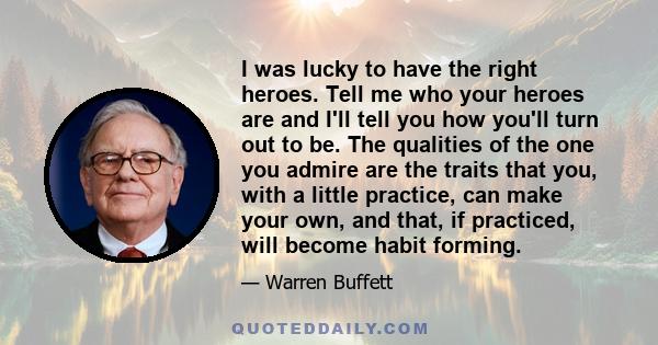 I was lucky to have the right heroes. Tell me who your heroes are and I'll tell you how you'll turn out to be. The qualities of the one you admire are the traits that you, with a little practice, can make your own, and