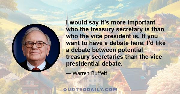 I would say it's more important who the treasury secretary is than who the vice president is. If you want to have a debate here, I'd like a debate between potential treasury secretaries than the vice presidential debate.