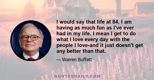 I would say that life at 84, I am having as much fun as I've ever had in my life. I mean I get to do what I love every day with the people I love-and it just doesn't get any better than that.