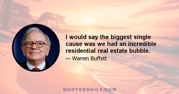 I would say the biggest single cause was we had an incredible residential real estate bubble.
