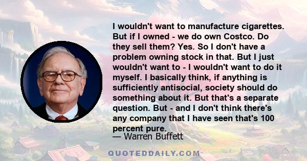 I wouldn't want to manufacture cigarettes. But if I owned - we do own Costco. Do they sell them? Yes. So I don't have a problem owning stock in that. But I just wouldn't want to - I wouldn't want to do it myself. I