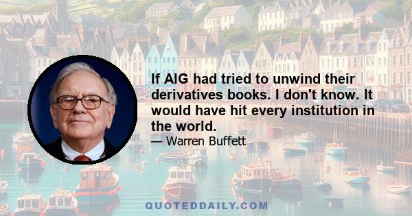 If AIG had tried to unwind their derivatives books. I don't know. It would have hit every institution in the world.