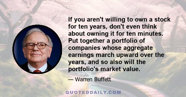 If you aren't willing to own a stock for ten years, don't even think about owning it for ten minutes. Put together a portfolio of companies whose aggregate earnings march upward over the years, and so also will the