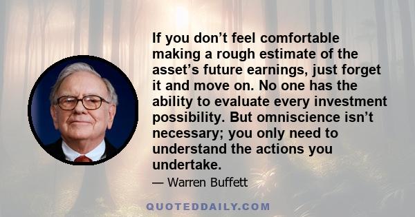 If you don’t feel comfortable making a rough estimate of the asset’s future earnings, just forget it and move on. No one has the ability to evaluate every investment possibility. But omniscience isn’t necessary; you