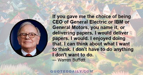 If you gave me the choice of being CEO of General Electric or IBM or General Motors, you name it, or delivering papers, I would deliver papers. I would. I enjoyed doing that. I can think about what I want to think. I