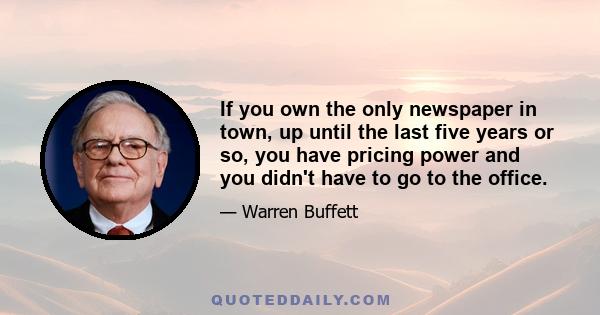 If you own the only newspaper in town, up until the last five years or so, you have pricing power and you didn't have to go to the office.