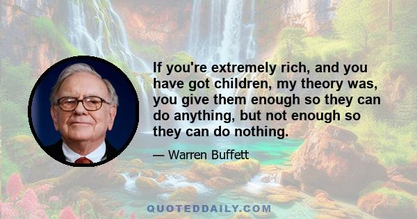 If you're extremely rich, and you have got children, my theory was, you give them enough so they can do anything, but not enough so they can do nothing.