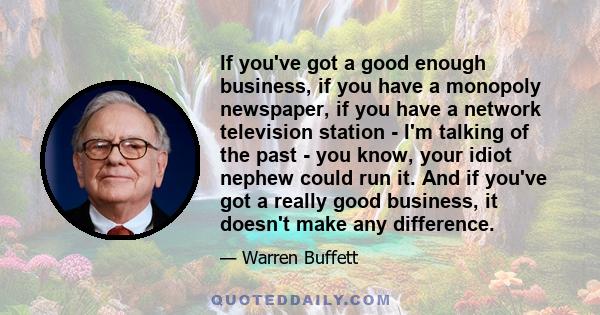 If you've got a good enough business, if you have a monopoly newspaper, if you have a network television station - I'm talking of the past - you know, your idiot nephew could run it. And if you've got a really good