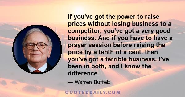 If you've got the power to raise prices without losing business to a competitor, you've got a very good business. And if you have to have a prayer session before raising the price by a tenth of a cent, then you've got a 