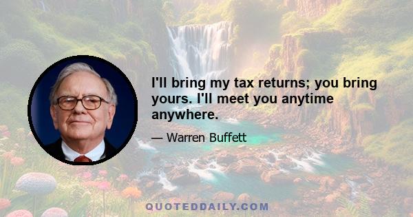 I'll bring my tax returns; you bring yours. I'll meet you anytime anywhere.