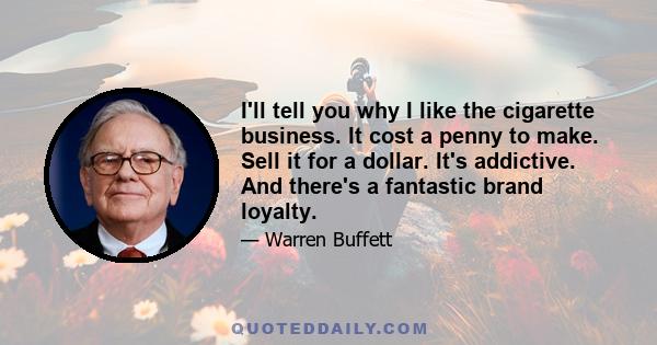 I'll tell you why I like the cigarette business. It cost a penny to make. Sell it for a dollar. It's addictive. And there's a fantastic brand loyalty.