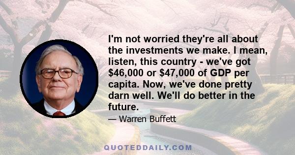 I'm not worried they're all about the investments we make. I mean, listen, this country - we've got $46,000 or $47,000 of GDP per capita. Now, we've done pretty darn well. We'll do better in the future.