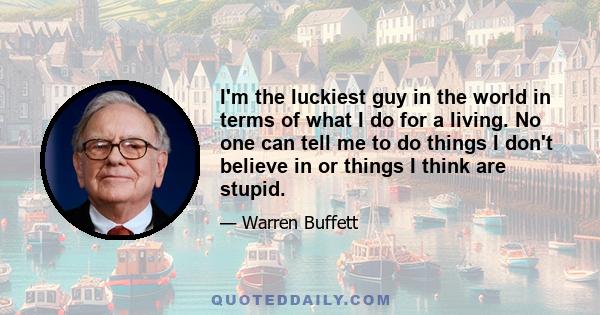 I'm the luckiest guy in the world in terms of what I do for a living. No one can tell me to do things I don't believe in or things I think are stupid.