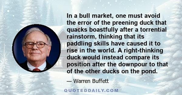 In a bull market, one must avoid the error of the preening duck that quacks boastfully after a torrential rainstorm, thinking that its paddling skills have caused it to rise in the world. A right-thinking duck would