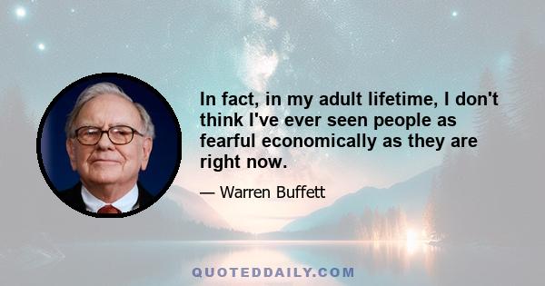 In fact, in my adult lifetime, I don't think I've ever seen people as fearful economically as they are right now.