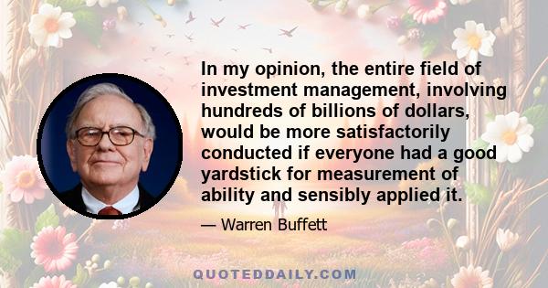 In my opinion, the entire field of investment management, involving hundreds of billions of dollars, would be more satisfactorily conducted if everyone had a good yardstick for measurement of ability and sensibly