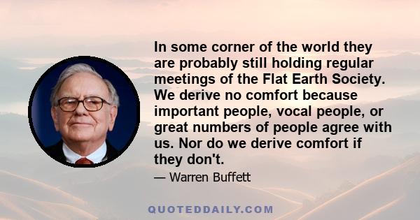 In some corner of the world they are probably still holding regular meetings of the Flat Earth Society. We derive no comfort because important people, vocal people, or great numbers of people agree with us. Nor do we