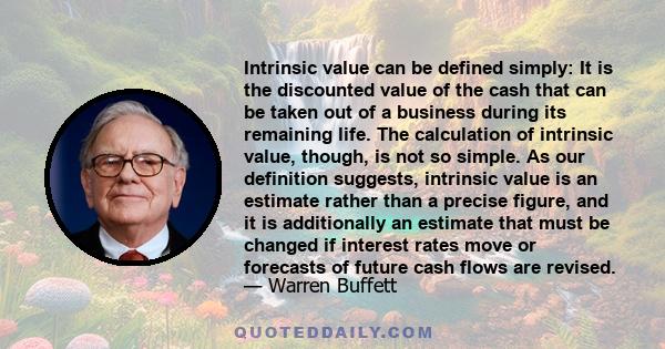 Intrinsic value can be defined simply: It is the discounted value of the cash that can be taken out of a business during its remaining life.