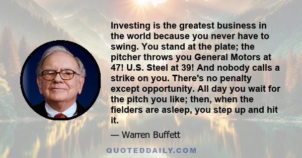 Investing is the greatest business in the world because you never have to swing. You stand at the plate; the pitcher throws you General Motors at 47! U.S. Steel at 39! And nobody calls a strike on you. There's no