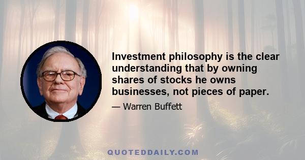 Investment philosophy is the clear understanding that by owning shares of stocks he owns businesses, not pieces of paper.