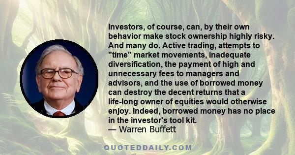 Investors, of course, can, by their own behavior make stock ownership highly risky. And many do. Active trading, attempts to time market movements, inadequate diversification, the payment of high and unnecessary fees to 