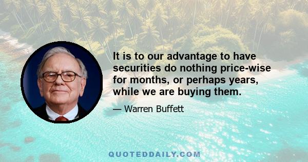 It is to our advantage to have securities do nothing price-wise for months, or perhaps years, while we are buying them.